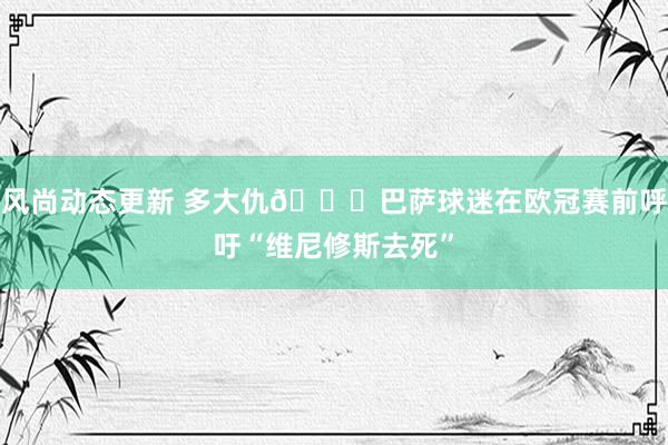 风尚动态更新 多大仇😓巴萨球迷在欧冠赛前呼吁“维尼修斯去死”