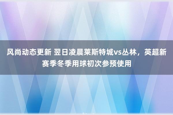 风尚动态更新 翌日凌晨莱斯特城vs丛林，英超新赛季冬季用球初次参预使用