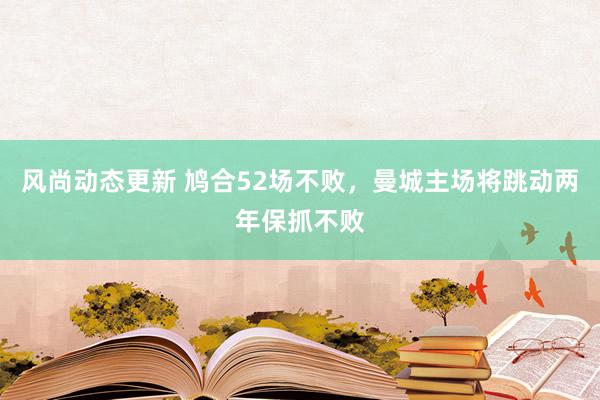 风尚动态更新 鸠合52场不败，曼城主场将跳动两年保抓不败