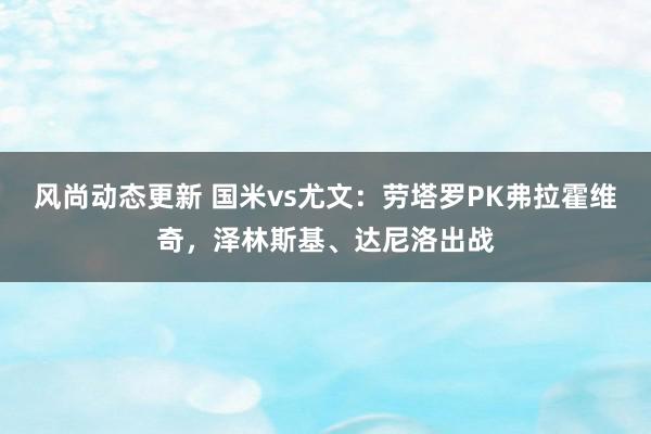 风尚动态更新 国米vs尤文：劳塔罗PK弗拉霍维奇，泽林斯基、达尼洛出战