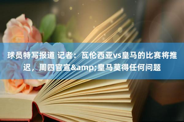 球员特写报道 记者：瓦伦西亚vs皇马的比赛将推迟，周四官宣&皇马莫得任何问题