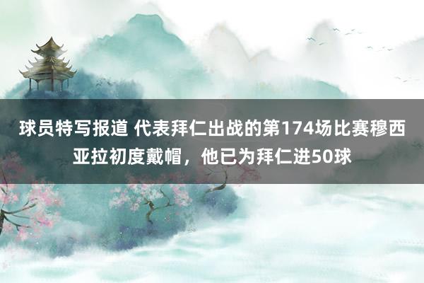 球员特写报道 代表拜仁出战的第174场比赛穆西亚拉初度戴帽，他已为拜仁进50球