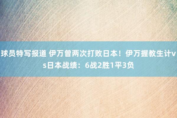 球员特写报道 伊万曾两次打败日本！伊万握教生计vs日本战绩：6战2胜1平3负