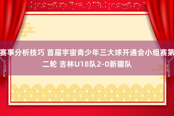 赛事分析技巧 首届宇宙青少年三大球开通会小组赛第二轮 吉林U18队2-0新疆队