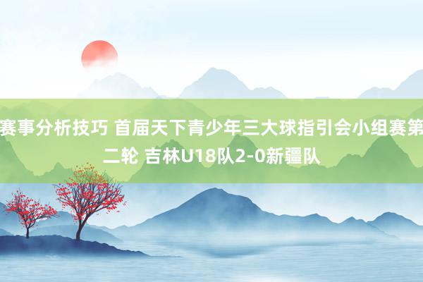 赛事分析技巧 首届天下青少年三大球指引会小组赛第二轮 吉林U18队2-0新疆队