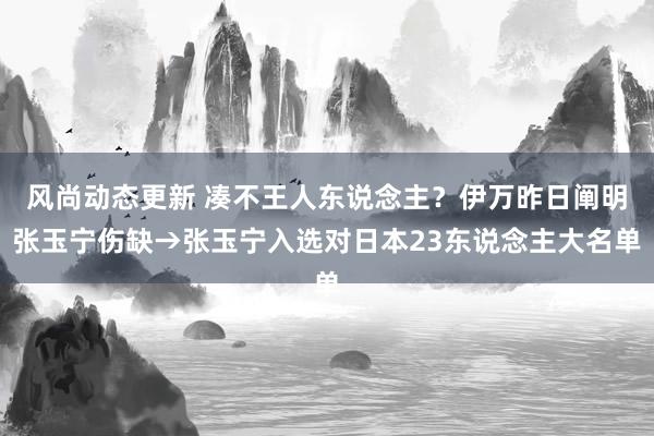 风尚动态更新 凑不王人东说念主？伊万昨日阐明张玉宁伤缺→张玉宁入选对日本23东说念主大名单