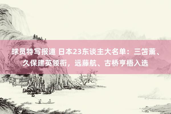 球员特写报道 日本23东谈主大名单：三笘薰、久保建英领衔，远藤航、古桥亨梧入选