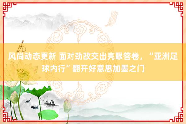 风尚动态更新 面对劲敌交出亮眼答卷，“亚洲足球内行”翻开好意思加墨之门