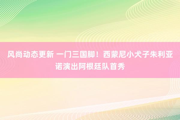 风尚动态更新 一门三国脚！西蒙尼小犬子朱利亚诺演出阿根廷队首秀