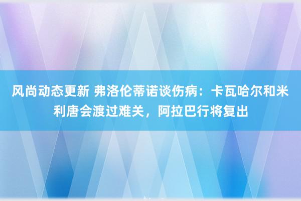 风尚动态更新 弗洛伦蒂诺谈伤病：卡瓦哈尔和米利唐会渡过难关，阿拉巴行将复出