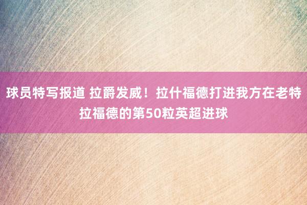 球员特写报道 拉爵发威！拉什福德打进我方在老特拉福德的第50粒英超进球