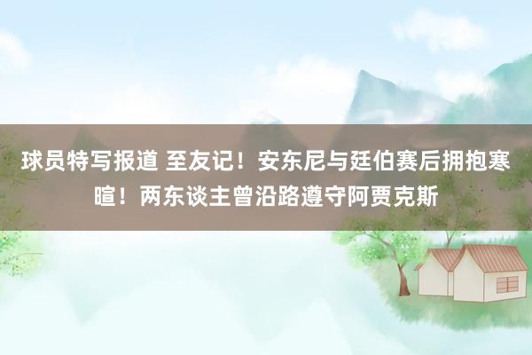 球员特写报道 至友记！安东尼与廷伯赛后拥抱寒暄！两东谈主曾沿路遵守阿贾克斯