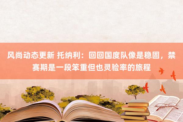 风尚动态更新 托纳利：回回国度队像是稳固，禁赛期是一段笨重但也灵验率的旅程