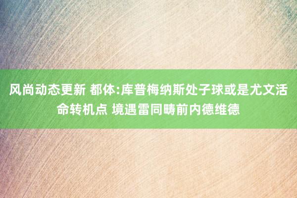 风尚动态更新 都体:库普梅纳斯处子球或是尤文活命转机点 境遇雷同畴前内德维德