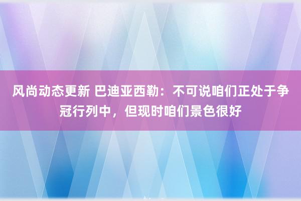 风尚动态更新 巴迪亚西勒：不可说咱们正处于争冠行列中，但现时咱们景色很好