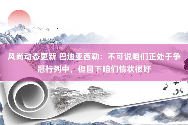 风尚动态更新 巴迪亚西勒：不可说咱们正处于争冠行列中，但目下咱们情状很好