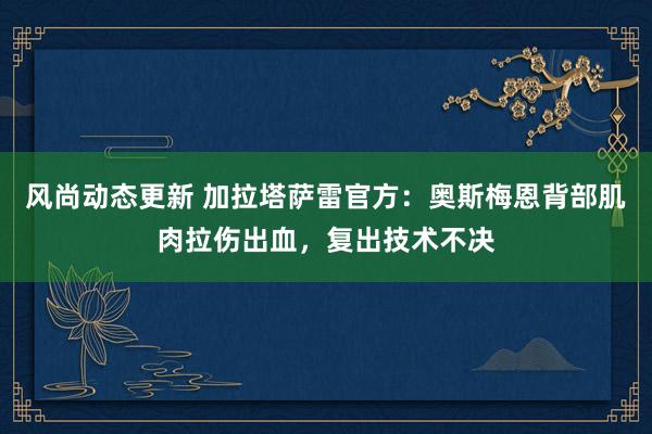 风尚动态更新 加拉塔萨雷官方：奥斯梅恩背部肌肉拉伤出血，复出技术不决