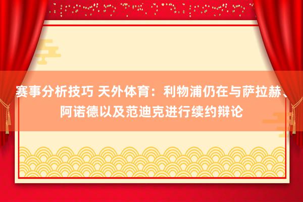 赛事分析技巧 天外体育：利物浦仍在与萨拉赫、阿诺德以及范迪克进行续约辩论