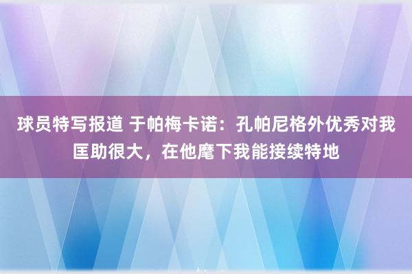 球员特写报道 于帕梅卡诺：孔帕尼格外优秀对我匡助很大，在他麾下我能接续特地