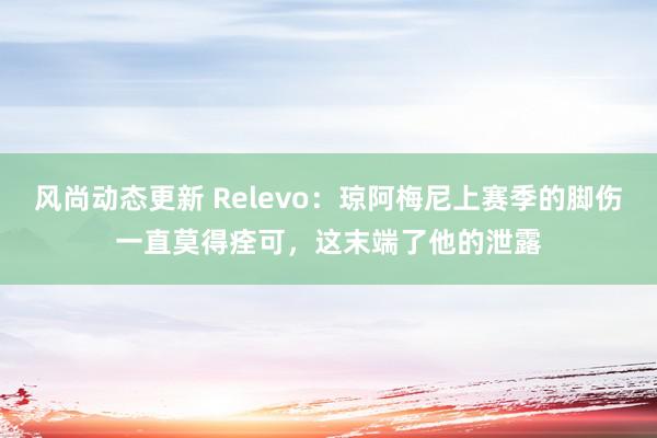 风尚动态更新 Relevo：琼阿梅尼上赛季的脚伤一直莫得痊可，这末端了他的泄露