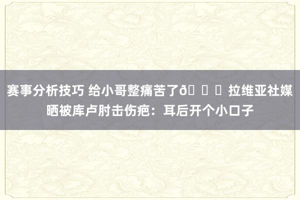 赛事分析技巧 给小哥整痛苦了😅拉维亚社媒晒被库卢肘击伤疤：耳后开个小口子