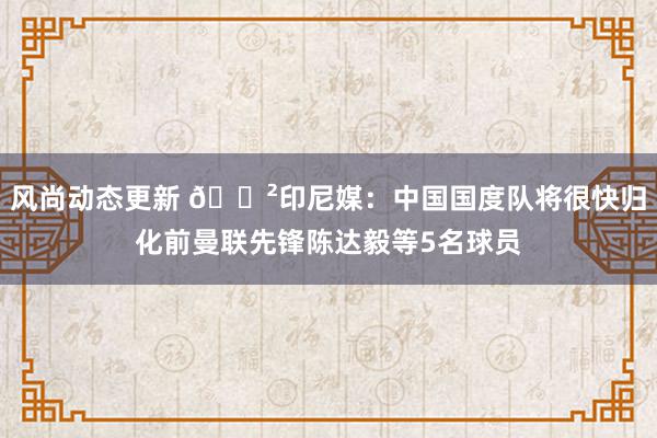 风尚动态更新 😲印尼媒：中国国度队将很快归化前曼联先锋陈达毅等5名球员