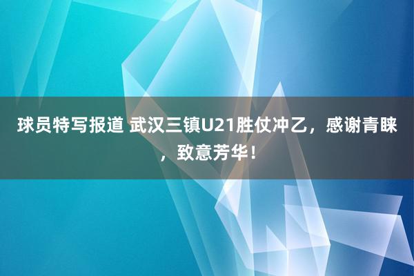 球员特写报道 武汉三镇U21胜仗冲乙，感谢青睐，致意芳华！