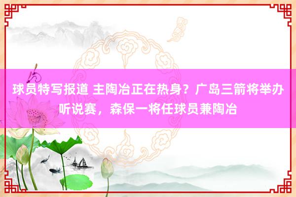 球员特写报道 主陶冶正在热身？广岛三箭将举办听说赛，森保一将任球员兼陶冶