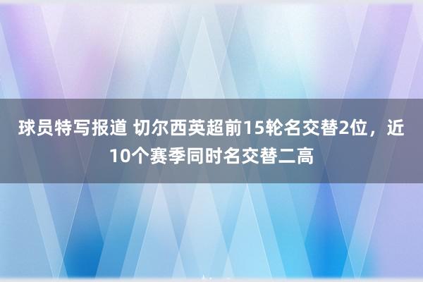 球员特写报道 切尔西英超前15轮名交替2位，近10个赛季同时名交替二高