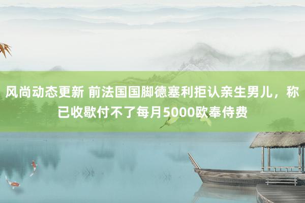 风尚动态更新 前法国国脚德塞利拒认亲生男儿，称已收歇付不了每月5000欧奉侍费