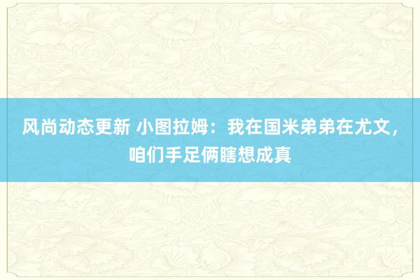 风尚动态更新 小图拉姆：我在国米弟弟在尤文，咱们手足俩瞎想成真