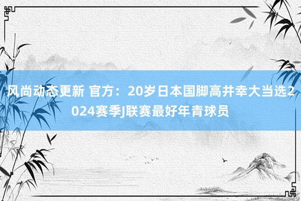 风尚动态更新 官方：20岁日本国脚高井幸大当选2024赛季J联赛最好年青球员