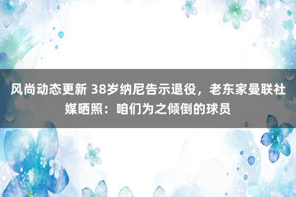 风尚动态更新 38岁纳尼告示退役，老东家曼联社媒晒照：咱们为之倾倒的球员