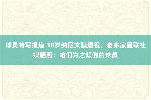 球员特写报道 38岁纳尼文牍退役，老东家曼联社媒晒照：咱们为之倾倒的球员