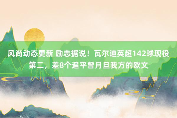 风尚动态更新 励志据说！瓦尔迪英超142球现役第二，差8个追平曾月旦我方的欧文