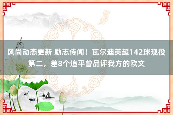 风尚动态更新 励志传闻！瓦尔迪英超142球现役第二，差8个追平曾品评我方的欧文