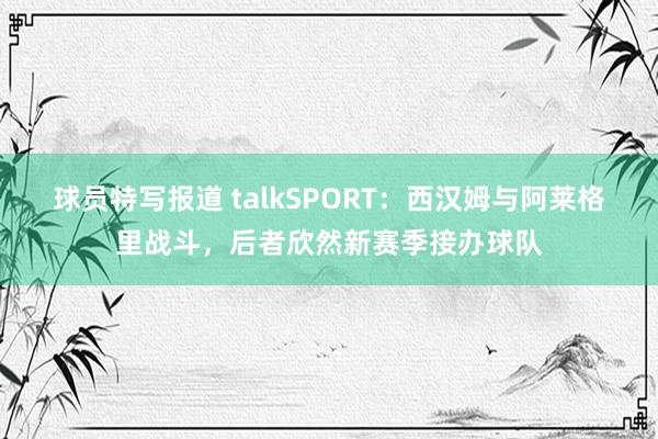 球员特写报道 talkSPORT：西汉姆与阿莱格里战斗，后者欣然新赛季接办球队