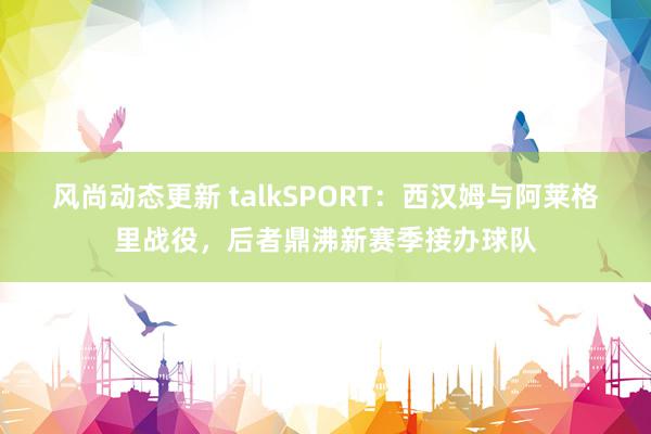 风尚动态更新 talkSPORT：西汉姆与阿莱格里战役，后者鼎沸新赛季接办球队