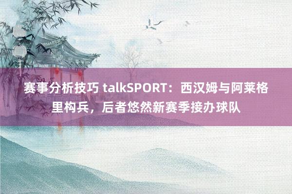 赛事分析技巧 talkSPORT：西汉姆与阿莱格里构兵，后者悠然新赛季接办球队