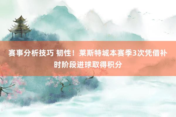 赛事分析技巧 韧性！莱斯特城本赛季3次凭借补时阶段进球取得积分