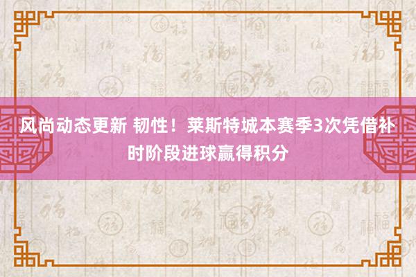 风尚动态更新 韧性！莱斯特城本赛季3次凭借补时阶段进球赢得积分