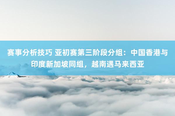 赛事分析技巧 亚初赛第三阶段分组：中国香港与印度新加坡同组，越南遇马来西亚