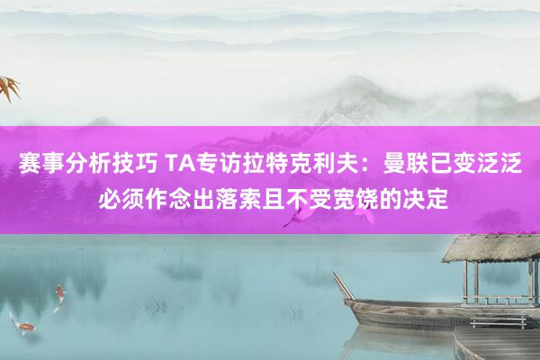 赛事分析技巧 TA专访拉特克利夫：曼联已变泛泛 必须作念出落索且不受宽饶的决定