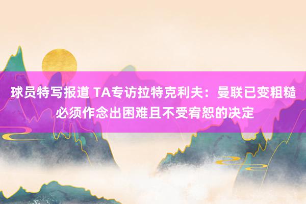 球员特写报道 TA专访拉特克利夫：曼联已变粗糙 必须作念出困难且不受宥恕的决定