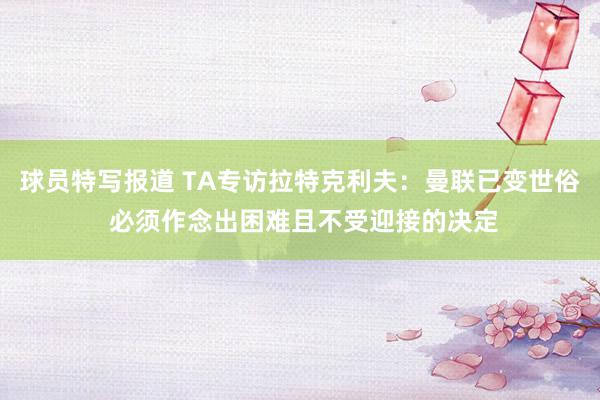 球员特写报道 TA专访拉特克利夫：曼联已变世俗 必须作念出困难且不受迎接的决定