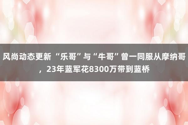 风尚动态更新 “乐哥”与“牛哥”曾一同服从摩纳哥，23年蓝军花8300万带到蓝桥