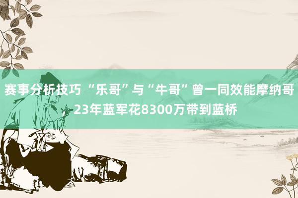 赛事分析技巧 “乐哥”与“牛哥”曾一同效能摩纳哥，23年蓝军花8300万带到蓝桥