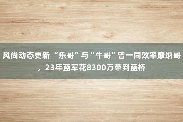 风尚动态更新 “乐哥”与“牛哥”曾一同效率摩纳哥，23年蓝军花8300万带到蓝桥