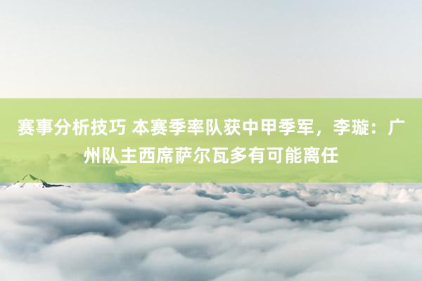 赛事分析技巧 本赛季率队获中甲季军，李璇：广州队主西席萨尔瓦多有可能离任