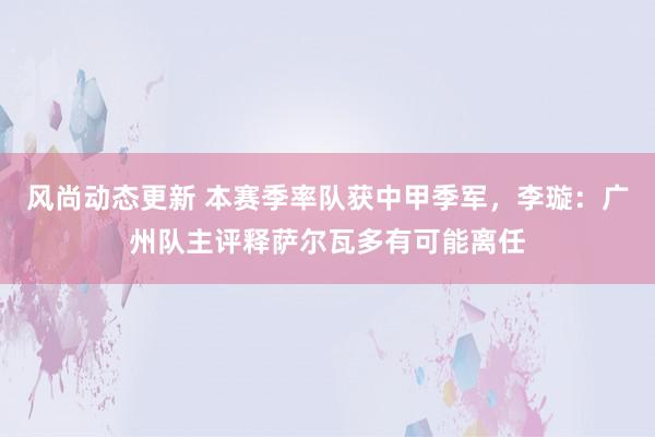 风尚动态更新 本赛季率队获中甲季军，李璇：广州队主评释萨尔瓦多有可能离任